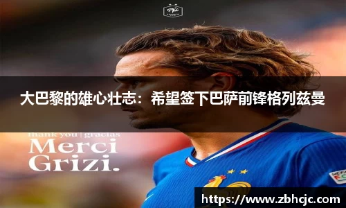 大巴黎的雄心壮志：希望签下巴萨前锋格列兹曼