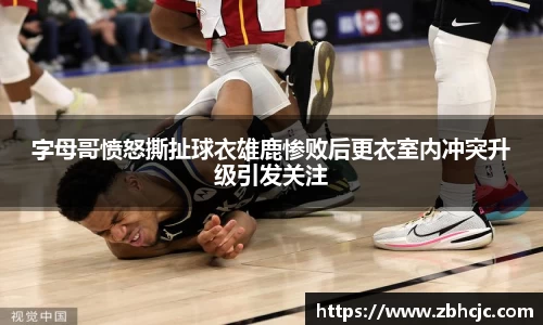 字母哥愤怒撕扯球衣雄鹿惨败后更衣室内冲突升级引发关注